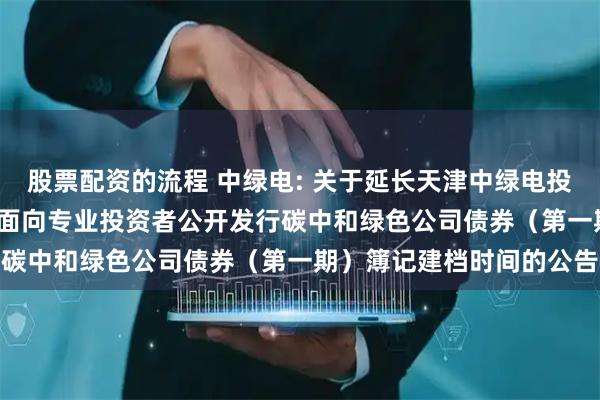 股票配资的流程 中绿电: 关于延长天津中绿电投资股份有限公司2025年面向专业投资者公开发行碳中和绿色公司债券（第一期）簿记建档时间的公告