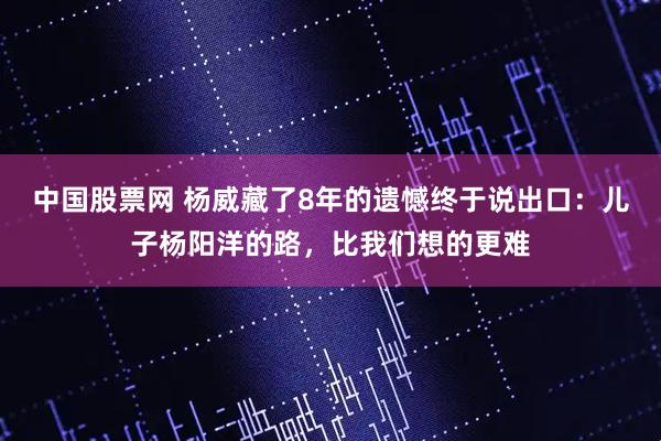 中国股票网 杨威藏了8年的遗憾终于说出口：儿子杨阳洋的路，比我们想的更难